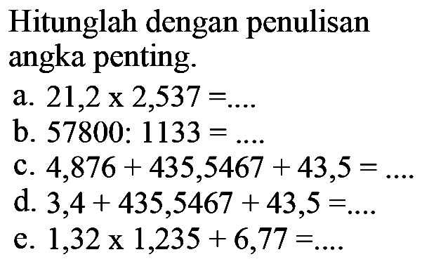 Hitunglah dengan penulisan angka penting.a. 21,2 x 2,537 = .... b. 57800 : 1133 = ..... c. 4,876 + 435,5467 + 43,5 = ..... d. 3,4 + 435,5467 + 43,5 =.... e. 1,32 x 1,235 + 6,77=....