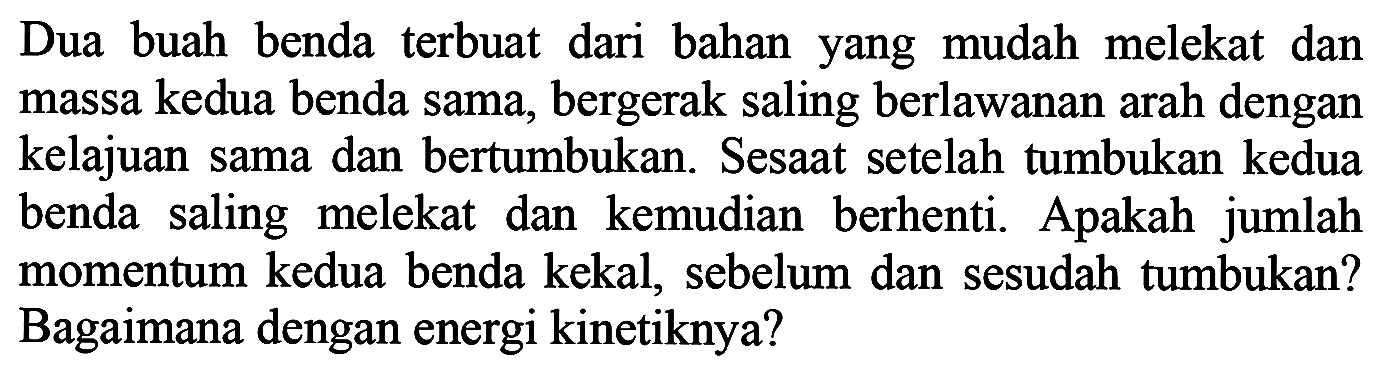 Dua buah benda terbuat dari bahan yang mudah melekat dan massa kedua benda sama, bergerak saling berlawanan arah dengan kelajuan sama dan bertumbukan. Sesaat setelah tumbukan kedua benda saling melekat dan kemudian berhenti. Apakah jumlah momentum kedua benda kekal, sebelum dan sesudah tumbukan? Bagaimana dengan energi kinetiknya?