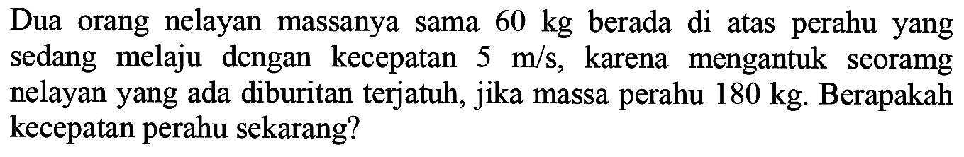 Dua orang nelayan massanya sama  60 kg  berada di atas perahu yang sedang melaju dengan kecepatan  5 m / s , karena mengantuk seoramg nelayan yang ada diburitan terjatuh, jika massa perahu  180 kg . Berapakah kecepatan perahu sekarang?