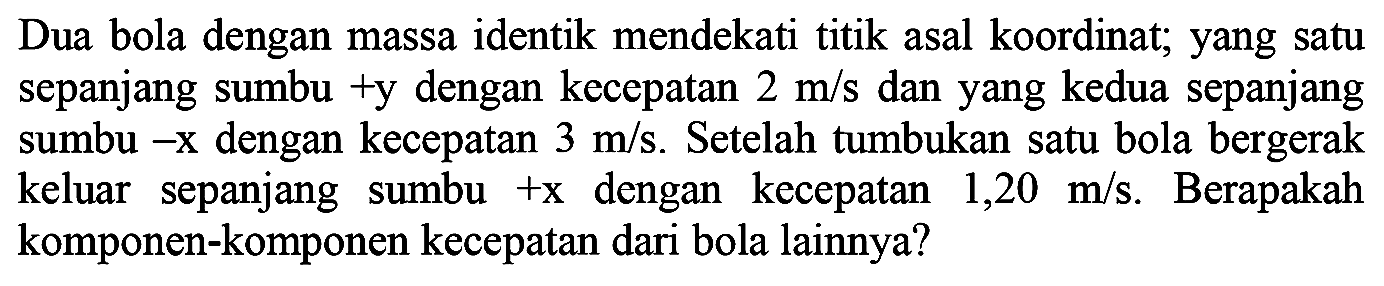 Dua bola dengan massa identik mendekati titik asal koordinat; yang satu sepanjang sumbu +y dengan kecepatan  2 m / s  dan yang kedua sepanjang sumbu -  x  dengan kecepatan  3 m / s . Setelah tumbukan satu bola bergerak keluar sepanjang sumbu  +x  dengan kecepatan  1,20 m / s . Berapakah komponen-komponen kecepatan dari bola lainnya?