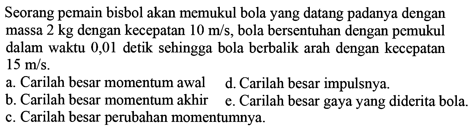 Seorang pemain bisbol akan memukul bola yang datang padanya dengan massa  2 kg  dengan kecepatan  10 m / s , bola bersentuhan dengan pemukul dalam waktu 0,01 detik sehingga bola berbalik arah dengan kecepatan  15 m / s .
a. Carilah besar momentum awal
d. Carilah besar impulsnya.
b. Carilah besar momentum akhir
e. Carilah besar gaya yang diderita bola.
c. Carilah besar perubahan momentumnya.