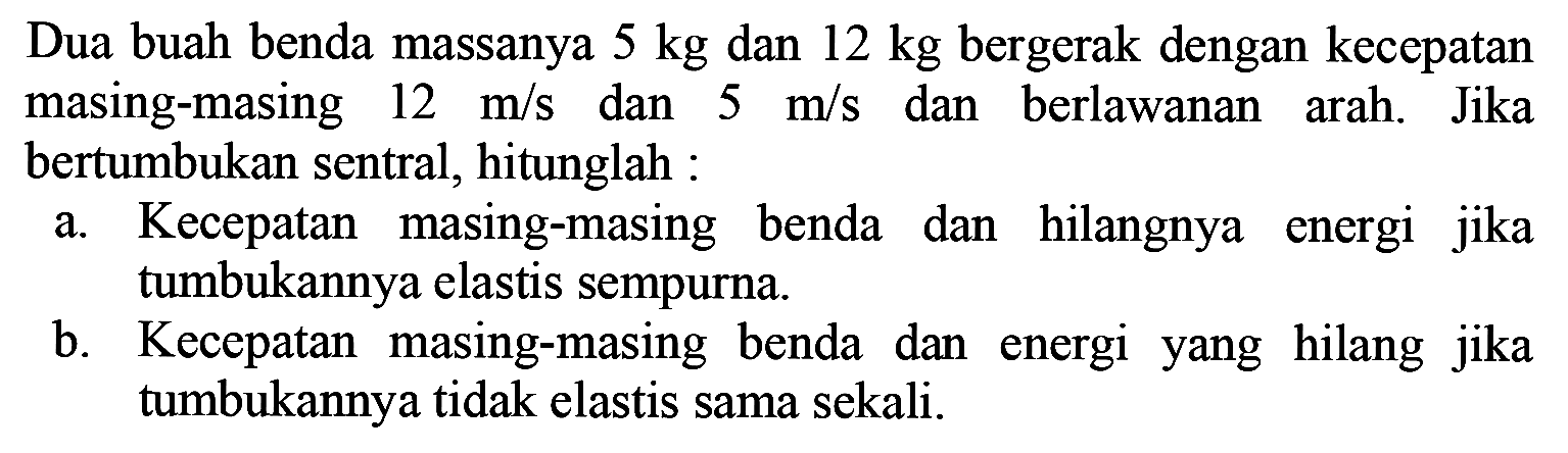 Dua buah benda massanya  5 kg  dan  12 kg  bergerak dengan kecepatan masing-masing  12 m / s  dan  5 m / s  dan berlawanan arah. Jika bertumbukan sentral, hitunglah :
a. Kecepatan masing-masing benda dan hilangnya energi jika tumbukannya elastis sempurna.
b. Kecepatan masing-masing benda dan energi yang hilang jika tumbukannya tidak elastis sama sekali.