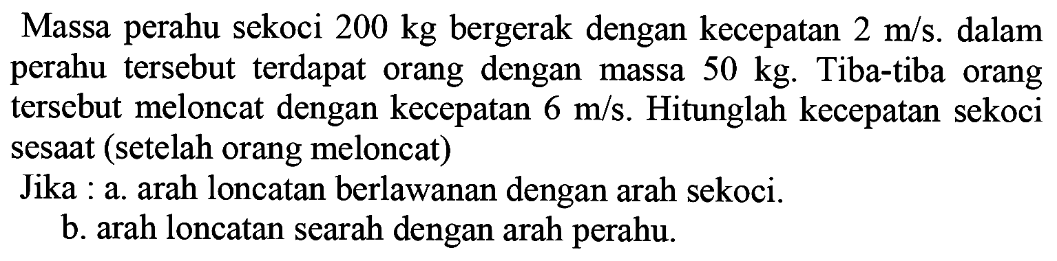 Massa perahu sekoci  200 kg  bergerak dengan kecepatan  2 m / s . dalam perahu tersebut terdapat orang dengan massa  50 kg . Tiba-tiba orang tersebut meloncat dengan kecepatan  6 m / s . Hitunglah kecepatan sekoci sesaat (setelah orang meloncat)
Jika : a. arah loncatan berlawanan dengan arah sekoci.
b. arah loncatan searah dengan arah perahu.