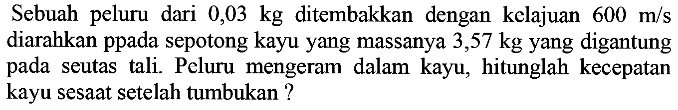 Sebuah peluru dari  0,03 kg  ditembakkan dengan kelajuan  600 m / s  diarahkan ppada sepotong kayu yang massanya 3,57 kg yang digantung pada seutas tali. Peluru mengeram dalam kayu, hitunglah kecepatan kayu sesaat setelah tumbukan ?