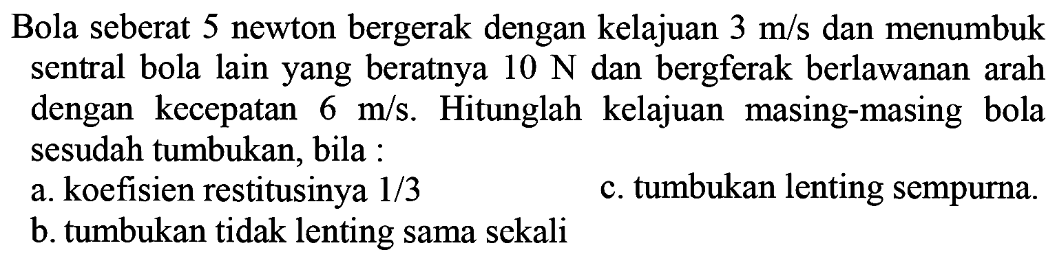 Bola seberat 5 newton bergerak dengan kelajuan  3 m / s  dan menumbuk sentral bola lain yang beratnya  10 N  dan bergferak berlawanan arah dengan kecepatan  6 m / s . Hitunglah kelajuan masing-masing bola sesudah tumbukan, bila :
a. koefisien restitusinya  1 / 3 
c. tumbukan lenting sempurna.
b. tumbukan tidak lenting sama sekali