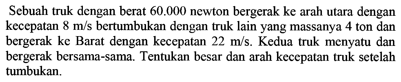 Sebuah truk dengan berat  60.000  newton bergerak ke arah utara dengan kecepatan  8 m / s  bertumbukan dengan truk lain yang massanya 4 ton dan bergerak ke Barat dengan kecepatan  22 m / s . Kedua truk menyatu dan bergerak bersama-sama. Tentukan besar dan arah kecepatan truk setelah tumbukan.