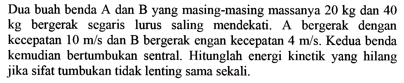 Dua buah benda  A  dan B yang masing-masing massanya  20 kg  dan 40  kg  bergerak segaris lurus saling mendekati. A bergerak dengan kecepatan  10 m / s  dan B bergerak engan kecepatan  4 m / s . Kedua benda kemudian bertumbukan sentral. Hitunglah energi kinetik yang hilang jika sifat tumbukan tidak lenting sama sekali.