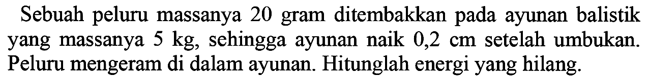 Sebuah peluru massanya 20 gram ditembakkan pada ayunan balistik yang massanya  5 kg , sehingga ayunan naik  0,2 cm  setelah umbukan. Peluru mengeram di dalam ayunan. Hitunglah energi yang hilang.