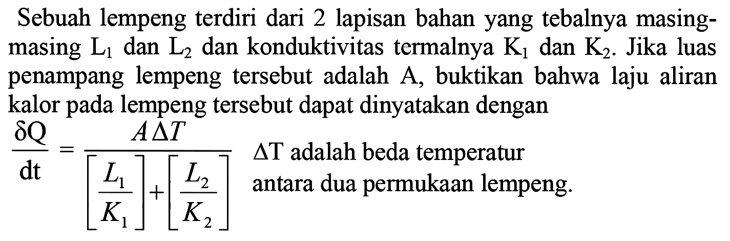 Sebuah lempeng terdiri dari 2 lapisan bahan yang tebalnya masingmasing L1 dan L2 dan konduktivitas termalnya K1 dan K2. Jika luas penampang lempeng tersebut adalah A , buktikan bahwa laju aliran kalor pada lempeng tersebut dapat dinyatakan dengan
(delta Q/dt)=((A delta T)/([L1/K1]+[L2/K2])) delta T adalah beda temperatur antara dua permukaan lempeng. 