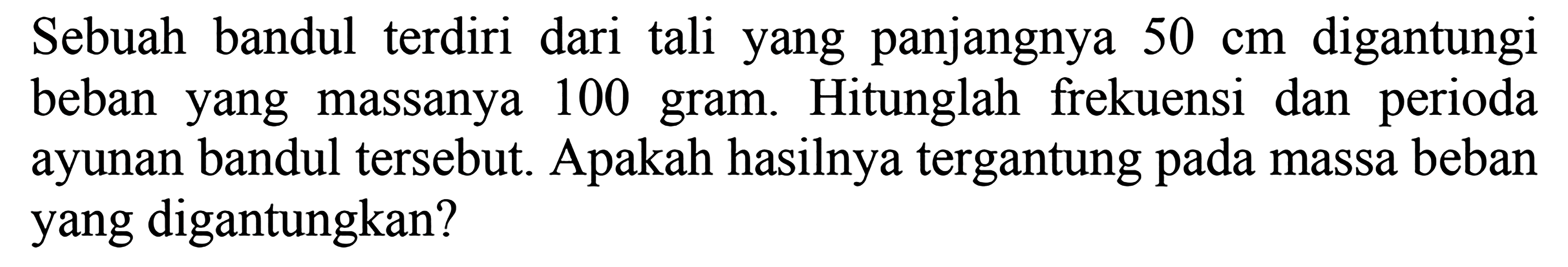 Sebuah bandul terdiri dari tali yang panjangnya  50 cm  digantungi beban yang massanya 100 gram. Hitunglah frekuensi dan perioda ayunan bandul tersebut. Apakah hasilnya tergantung pada massa beban yang digantungkan?