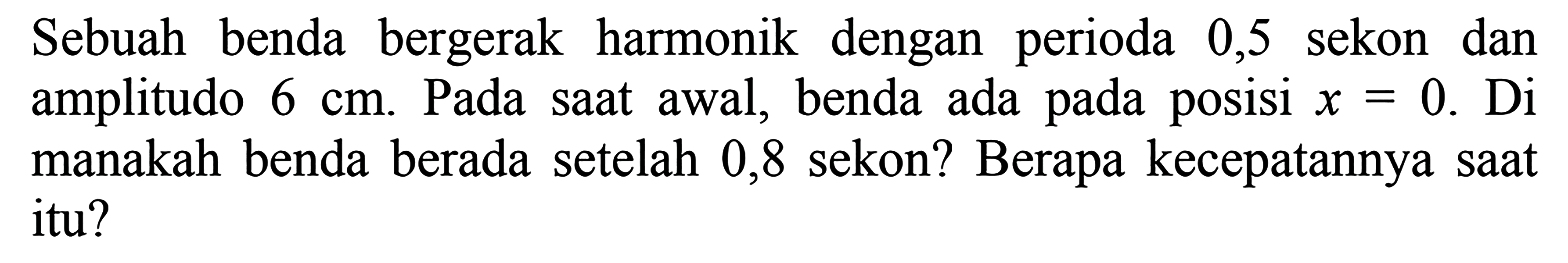 Sebuah benda bergerak harmonik dengan perioda 0,5 sekon dan amplitudo  6 cm . Pada saat awal, benda ada pada posisi  x=0 . Di manakah benda berada setelah 0,8 sekon? Berapa kecepatannya saat itu?