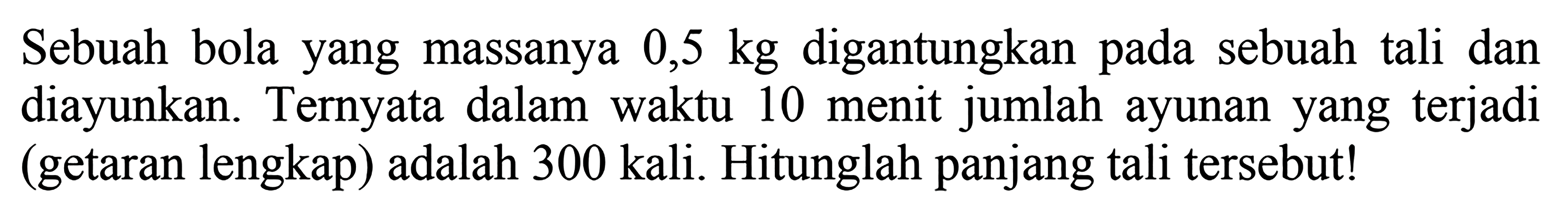 Sebuah bola yang massanya  0,5 kg  digantungkan pada sebuah tali dan diayunkan. Ternyata dalam waktu 10 menit jumlah ayunan yang terjadi (getaran lengkap) adalah 300 kali. Hitunglah panjang tali tersebut!