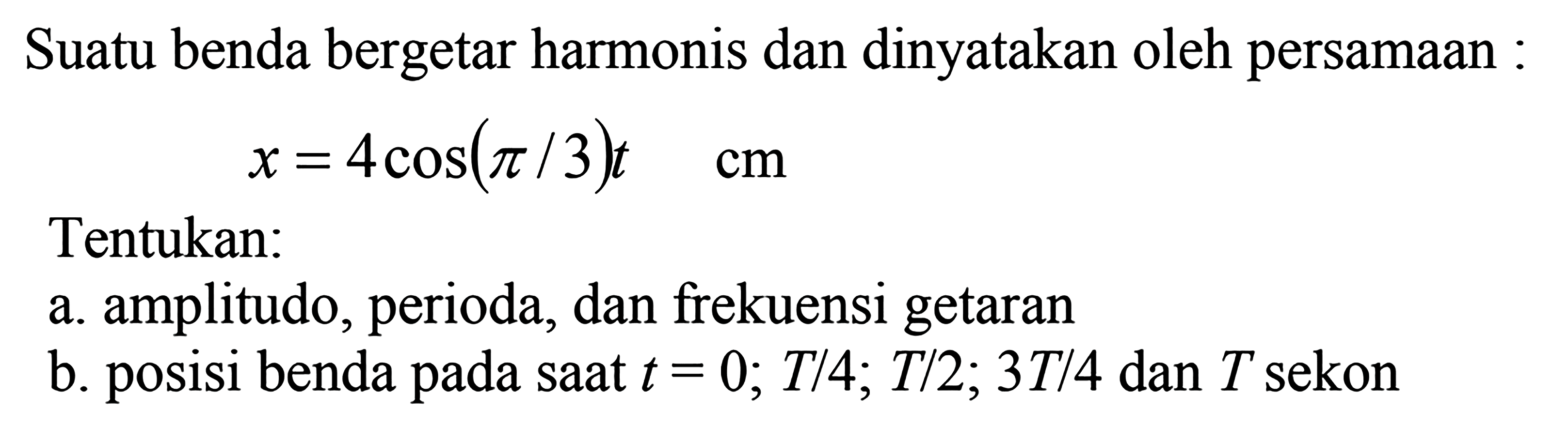 Suatu benda bergetar harmonis dan dinyatakan oleh persamaan :

x=4 cos (pi / 3) t  cm

Tentukan:
a. amplitudo, perioda, dan frekuensi getaran
b. posisi benda pada saat  t=0 ; T / 4 ; T / 2 ; 3 T / 4  dan  T  sekon