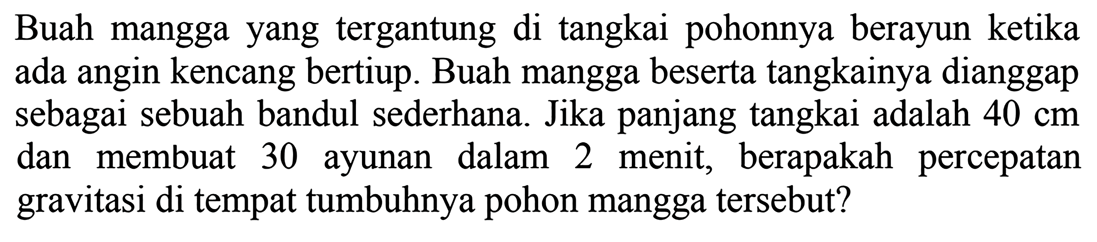 Buah mangga yang tergantung di tangkai pohonnya berayun ketika ada angin kencang bertiup. Buah mangga beserta tangkainya dianggap sebagai sebuah bandul sederhana. Jika panjang tangkai adalah  40 cm  dan membuat 30 ayunan dalam 2 menit, berapakah percepatan gravitasi di tempat tumbuhnya pohon mangga tersebut?