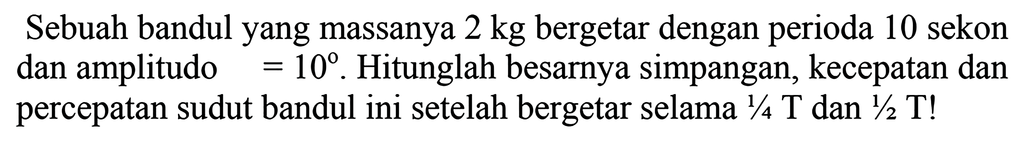 Sebuah bandul yang massanya  2 kg  bergetar dengan perioda 10 sekon dan amplitudo  =10 . Hitunglah besarnya simpangan, kecepatan dan percepatan sudut bandul ini setelah bergetar selama  1 / 4 ~T  dan  1 / 2 T  !