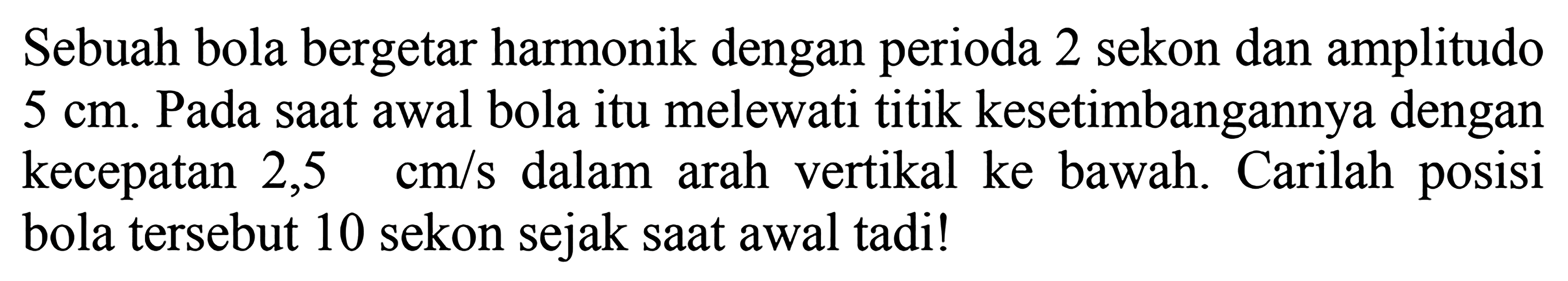 Sebuah bola bergetar harmonik dengan perioda 2 sekon dan amplitudo  5 cm . Pada saat awal bola itu melewati titik kesetimbangannya dengan kecepatan  2,5 cm / s  dalam arah vertikal ke bawah. Carilah posisi bola tersebut 10 sekon sejak saat awal tadi!