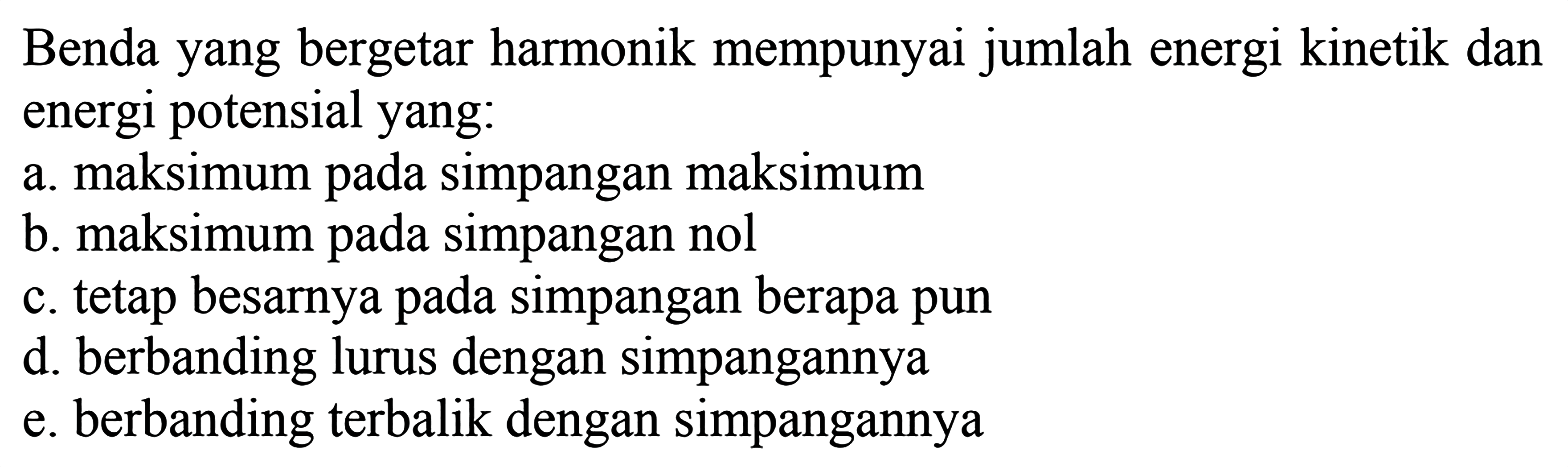 Benda yang bergetar harmonik mempunyai jumlah energi kinetik dan energi potensial yang:
a. maksimum pada simpangan maksimum
b. maksimum pada simpangan nol
c. tetap besarnya pada simpangan berapa pun
d. berbanding lurus dengan simpangannya
e. berbanding terbalik dengan simpangannya