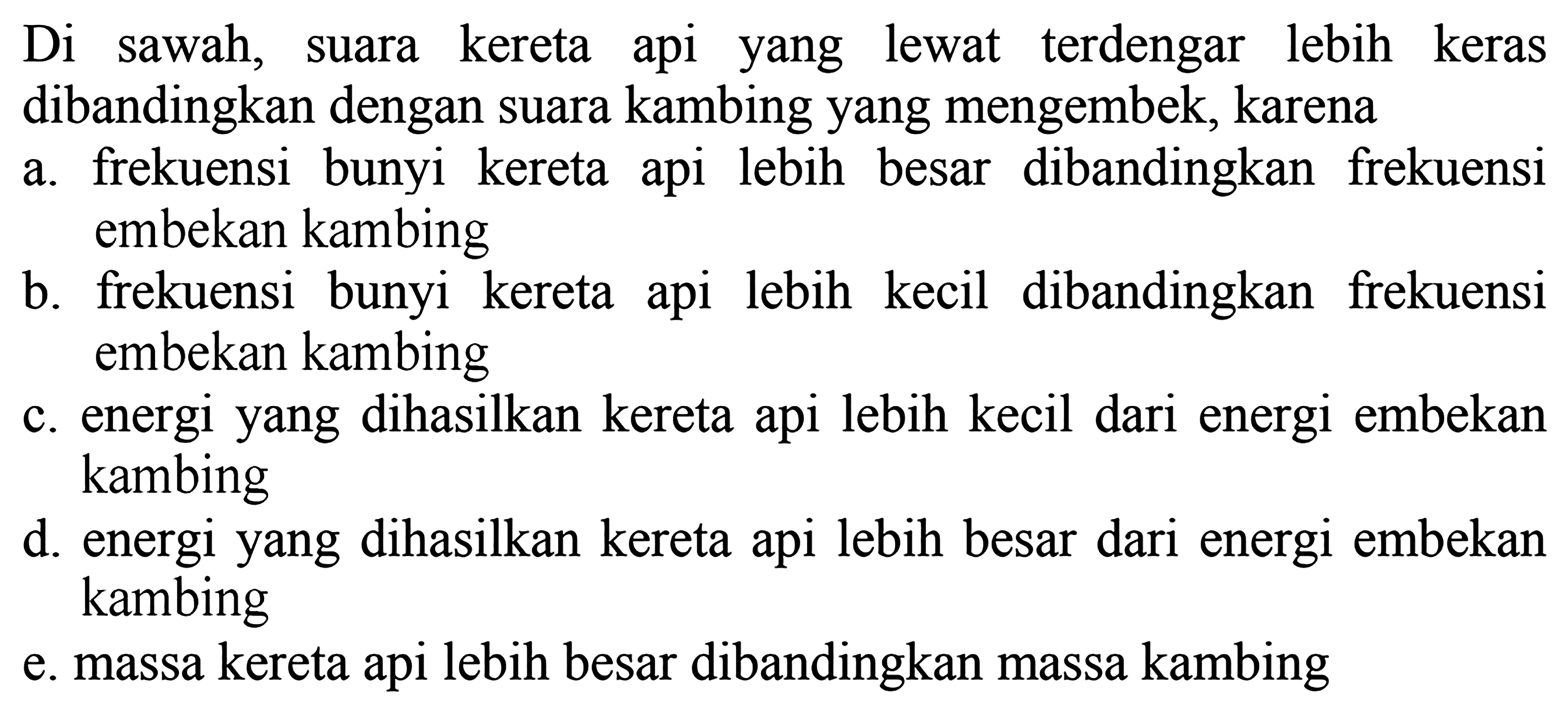 Di sawah, suara kereta api yang lewat terdengar lebih keras dibandingkan dengan suara kambing yang mengembek, karena
a. frekuensi bunyi kereta api lebih besar dibandingkan frekuensi embekan kambing
b. frekuensi bunyi kereta api lebih kecil dibandingkan frekuensi embekan kambing
c. energi yang dihasilkan kereta api lebih kecil dari energi embekan kambing
d. energi yang dihasilkan kereta api lebih besar dari energi embekan kambing
e. massa kereta api lebih besar dibandingkan massa kambing