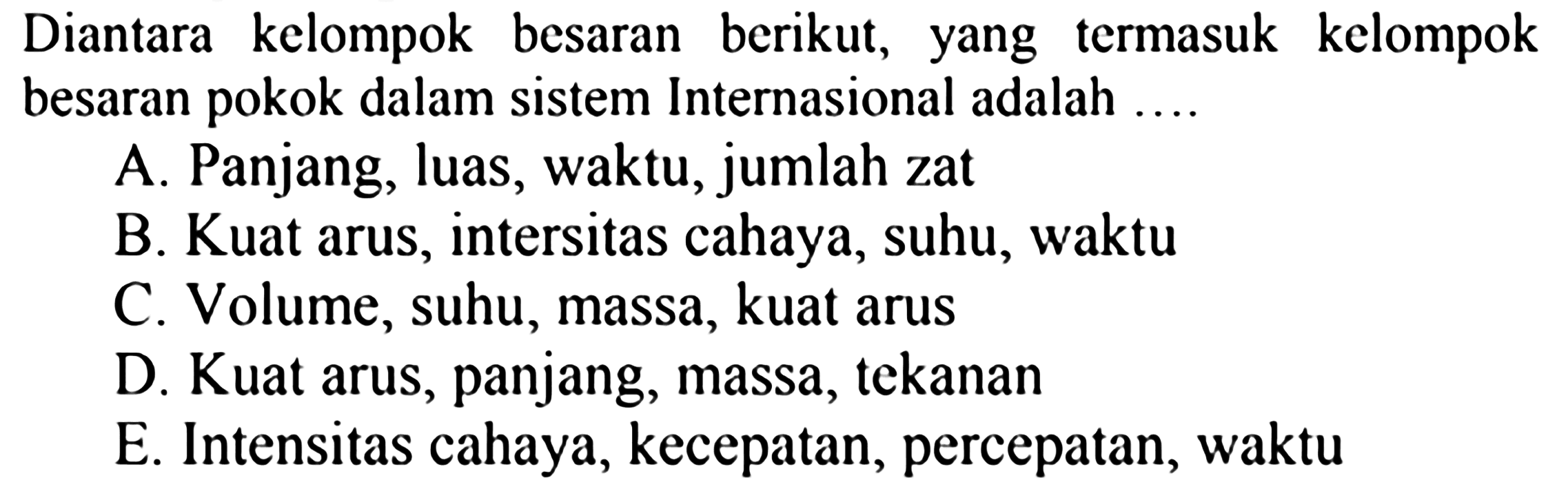 Diantara kelompok besaran berikut, yang termasuk kelompok besaran pokok dalam sistem Internasional adalah .... A. Panjang, luas, waktu, jumlah zat B. Kuat arus, intensitas cahaya, suhu, waktu C. Volume, suhu, massa, kuat arus D. Kuat arus, panjang, massa, tekanan E. Intensitas cahaya, kecepatan, percepatan, waktu 