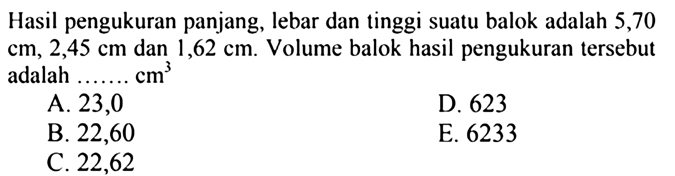 Hasil pengukuran panjang, lebar dan tinggi suatu balok adalah 5,70 cm, 2,45 cm dan 1,62 cm. Volume balok hasil pengukuran tersebut adalah...cm^3