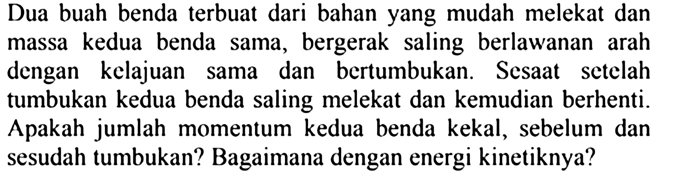 Dua buah benda terbuat dari bahan yang mudah melekat dan massa kedua benda sama, bergerak saling berlawanan arah dengan kelajuan sama dan bertumbukan. Sesaat setelah tumbukan kedua benda saling melekat dan kemudian berhenti. Apakah jumlah momentum kedua benda kekal, sebelum dan sesudah tumbukan? Bagaimana dengan energi kinetiknya?