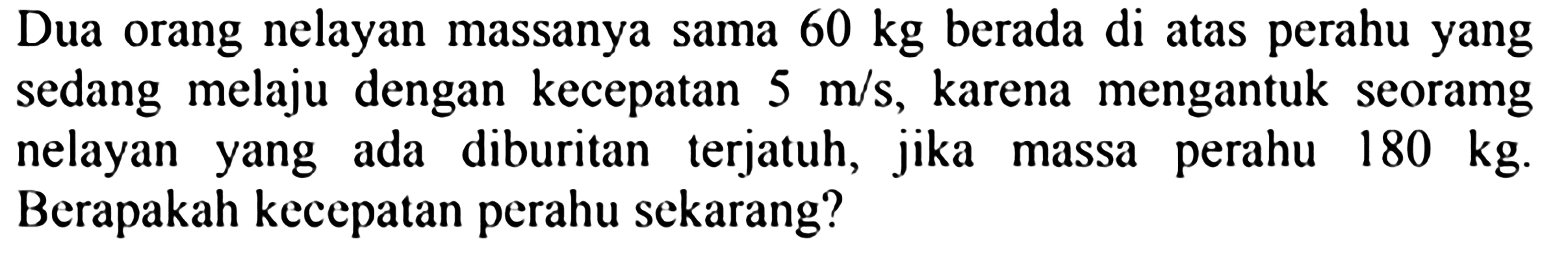 Dua orang nelayan massanya sama  60 kg  berada di atas perahu yang sedang melaju dengan kecepatan  5 m / s , karena mengantuk seoramg nelayan yang ada diburitan terjatuh, jika massa perahu  180 kg . Berapakah kecepatan perahu sekarang?