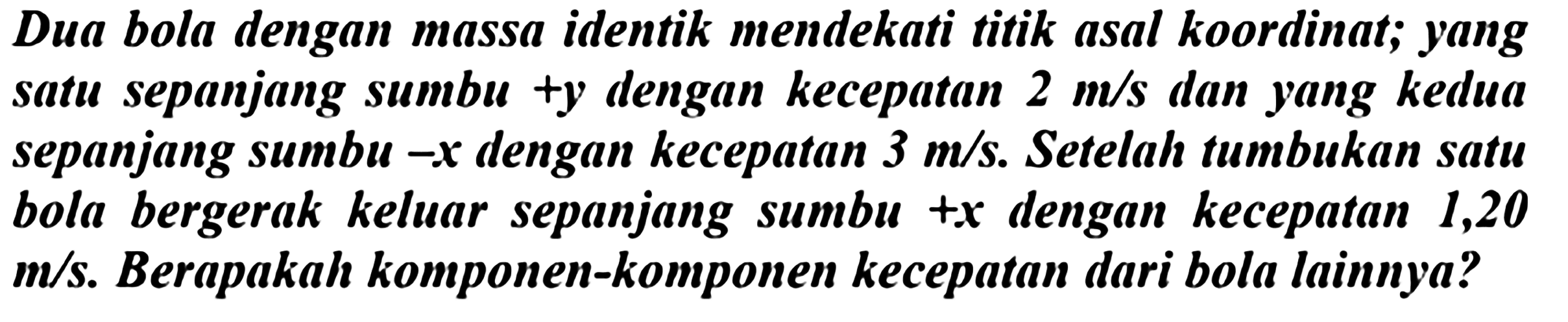 Dua bola dengan massa identik mendekati titik asal koordinat; yang satu sepanjang sumbu +y dengan kecepatan  2 m / s  dan yang kedua sepanjang sumbu-x dengan kecepatan  3 m / s . Setelah tumbukan satu bola bergerak keluar sepanjang sumbu  +x  dengan kecepatan 1,20  m / {s) . Berapakah komponen-komponen kecepatan dari bola lainnya?