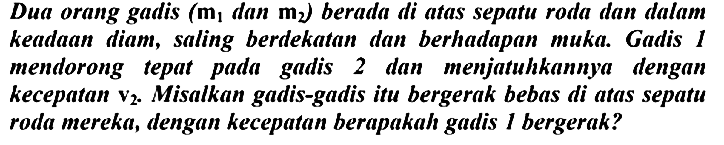 Dua orang gadis (  m_(1)  dan  m_(2)  ) berada di atas sepatu roda dan dalam keadaan diam, saling berdekatan dan berhadapan muka. Gadis 1 mendorong tepat pada gadis 2 dan menjatuhkannya dengan kecepatan  v_(2) . Misalkan gadis-gadis itu bergerak bebas di atas sepatu roda mereka, dengan kecepatan berapakah gadis 1 bergerak?