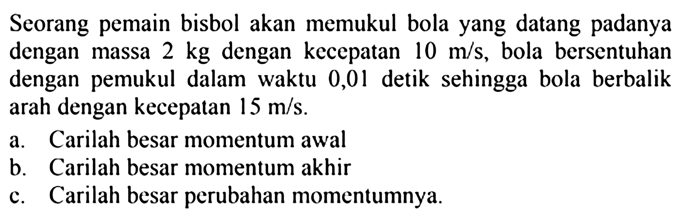 Seorang pemain bisbol akan memukul bola yang datang padanya dengan massa  2 kg  dengan kecepatan  10 m / s , bola bersentuhan dengan pemukul dalam waktu 0,01 detik sehingga bola berbalik arah dengan kecepatan  15 m / s .
a. Carilah besar momentum awal
b. Carilah besar momentum akhir
c. Carilah besar perubahan momentumnya.