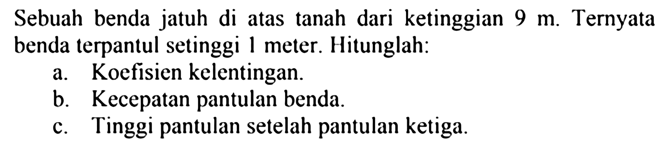 Sebuah benda jatuh di atas tanah dari ketinggian  9 m . Ternyata benda terpantul setinggi 1 meter. Hitunglah:
a. Koefisien kelentingan.
b. Kecepatan pantulan benda.
c. Tinggi pantulan setelah pantulan ketiga.