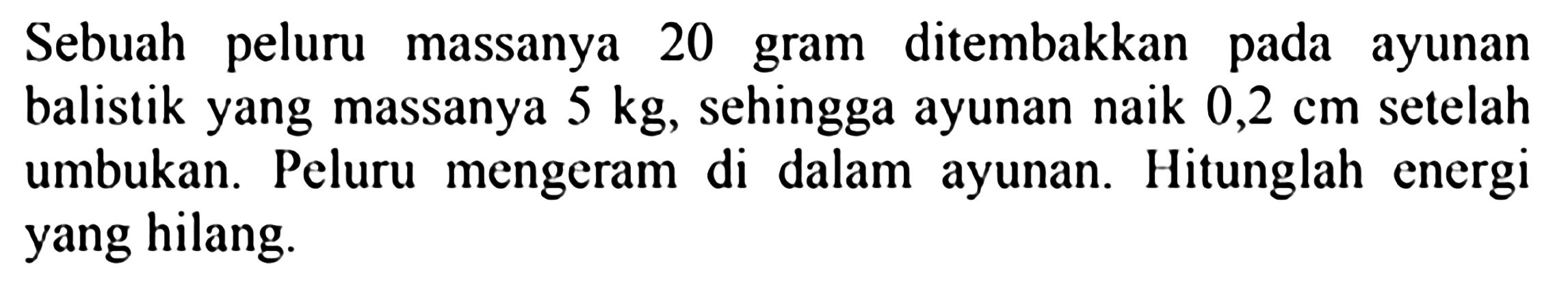 Sebuah peluru massanya 20 gram ditembakkan pada ayunan balistik yang massanya  5 kg , sehingga ayunan naik  0,2 cm  setelah umbukan. Peluru mengeram di dalam ayunan. Hitunglah energi yang hilang.