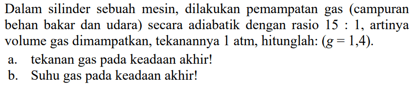 Dalam  silinder sebuah mesin, dilakukan pemampatan gas (campuran bahan bakar dan udara) secara adiabatik dengan rasio 15 : 1, artinya volume gas dimampatkan, tekanannya 1 atm, hitunglah: (g = 1,4). a. tekanan gas pada keadaan akhir! b. Suhu gas pada keadaan akhir!