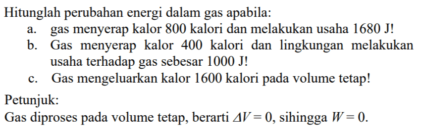 Hitunglah perubahan energi dalam gas apabila: 
a. gas menyerap kalor 800 kalori dan melakukan usaha 1680 J! 
b. Gas menyerap kalor 400  kalori dan lingkungan melakukan usaha terhadap gas sebesar 1000 J! 
c. Gas mengeluarkan kalor 1600 kalori pada volume tetap! 
Petunjuk: 
Gas diproses volume tetap, berarti delta V = 0 sehingga W = 0.