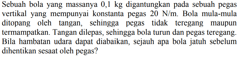 Sebuah bola yang massanya  0,1 kg  digantungkan pada sebuah pegas vertikal yang mempunyai konstanta pegas  20 ~N / m . Bola mula-mula ditopang oleh tangan, sehingga pegas tidak teregang maupun termampatkan. Tangan dilepas, sehingga bola turun dan pegas teregang. Bila hambatan udara dapat diabaikan, sejauh apa bola jatuh sebelum dihentikan sesaat oleh pegas?