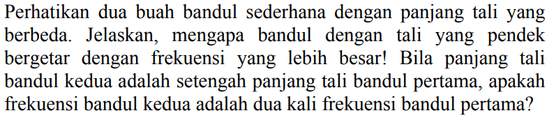 Perhatikan dua buah bandul sederhana dengan panjang tali yang berbeda. Jelaskan, mengapa bandul dengan tali yang pendek bergetar dengan frekuensi yang lebih besar! Bila panjang tali bandul kedua adalah setengah panjang tali bandul pertama, apakah frekuensi bandul kedua adalah dua kali frekuensi bandul pertama?