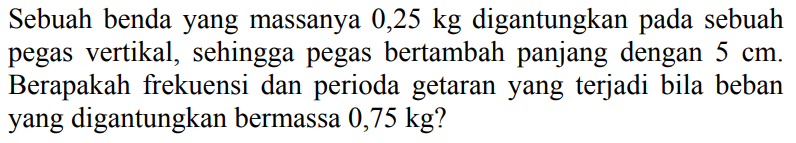 Sebuah benda yang massanya  0,25 kg  digantungkan pada sebuah pegas vertikal, sehingga pegas bertambah panjang dengan  5 cm . Berapakah frekuensi dan perioda getaran yang terjadi bila beban yang digantungkan bermassa  0,75 kg  ?