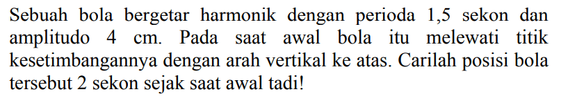 Sebuah bola bergetar harmonik dengan perioda 1,5 sekon dan amplitudo  4 cm . Pada saat awal bola itu melewati titik kesetimbangannya dengan arah vertikal ke atas. Carilah posisi bola tersebut 2 sekon sejak saat awal tadi!