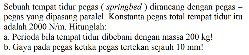 Sebuah tempat tidur pegas (springbed) dirancang dengan pegas-pegas yang dipasang paralel. Konstanta pegas total tempat tidur itu adalah 2000 N/m. Hitunglah: 
a. Perioda bila tempat tidur dibebani dengan massa 200 kg! 
b. Gaya pada pegas ketika pegas tertekan sejauh 10 mm!