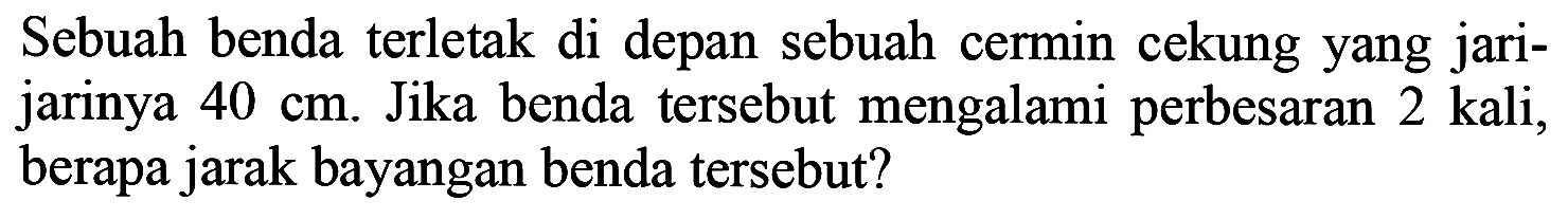 Sebuah benda terletak di depan sebuah cermin cekung yang jarijarinya  40 cm . Jika benda tersebut mengalami perbesaran 2 kali, berapa jarak bayangan benda tersebut?