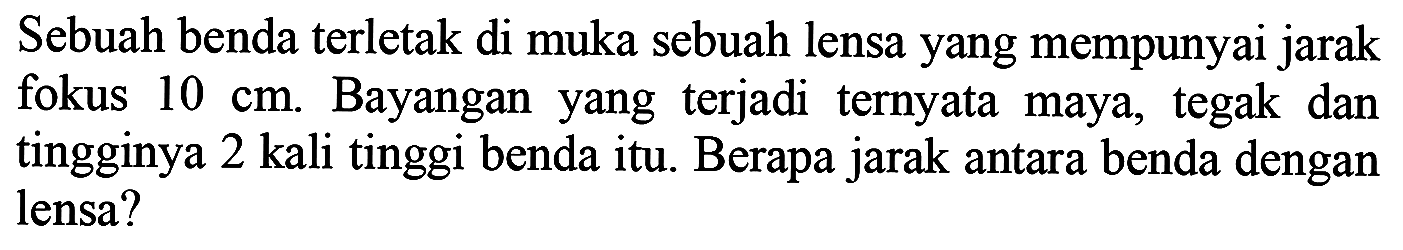 Sebuah benda terletak di muka sebuah lensa yang mempunyai jarak fokus  10 cm . Bayangan yang terjadi ternyata maya, tegak dan tingginya 2 kali tinggi benda itu. Berapa jarak antara benda dengan lensa?