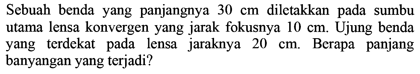 Sebuah benda yang panjangnya  30 cm  diletakkan pada sumbu utama lensa konvergen yang jarak fokusnya  10 cm . Ujung benda yang terdekat pada lensa jaraknya  20 cm . Berapa panjang banyangan yang terjadi?