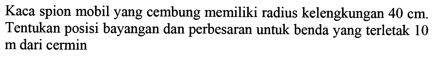 Kaca spion mobil yang cembung memiliki radius kelengkungan  40 cm . Tentukan posisi bayangan dan perbesaran untuk benda yang terletak 10  m  dari cermin