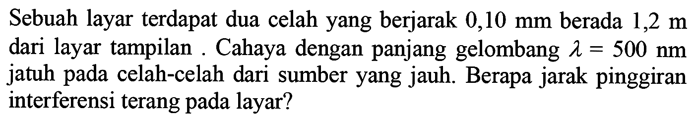 Sebuah layar terdapat dua celah yang berjarak  0,10 ~mm  berada  1,2 m  dari layar tampilan. Cahaya dengan panjang gelombang  lambda=500 ~nm  jatuh pada celah-celah dari sumber yang jauh. Berapa jarak pinggiran interferensi terang pada layar?