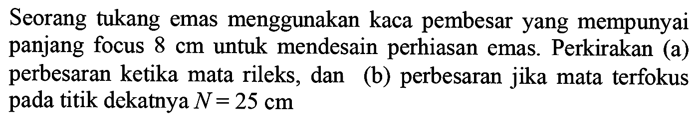 Seorang tukang emas menggunakan kaca pembesar yang mempunyai panjang focus  8 cm  untuk mendesain perhiasan emas. Perkirakan (a) perbesaran ketika mata rileks, dan (b) perbesaran jika mata terfokus pada titik dekatnya  N=25 cm