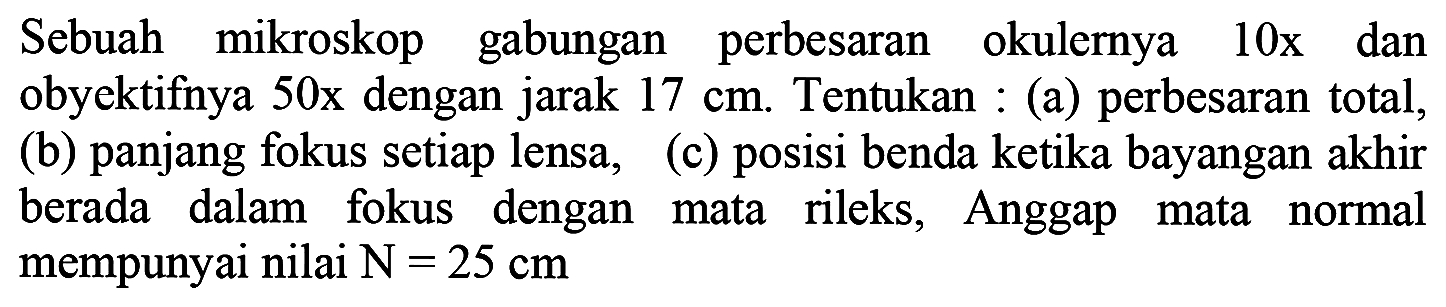 Sebuah mikroskop gabungan perbesaran okulernya  10 x  dan obyektifnya  50 x  dengan jarak  17 cm . Tentukan : (a) perbesaran total, (b) panjang fokus setiap lensa, (c) posisi benda ketika bayangan akhir berada dalam fokus dengan mata rileks, Anggap mata normal mempunyai nilai  N=25 cm