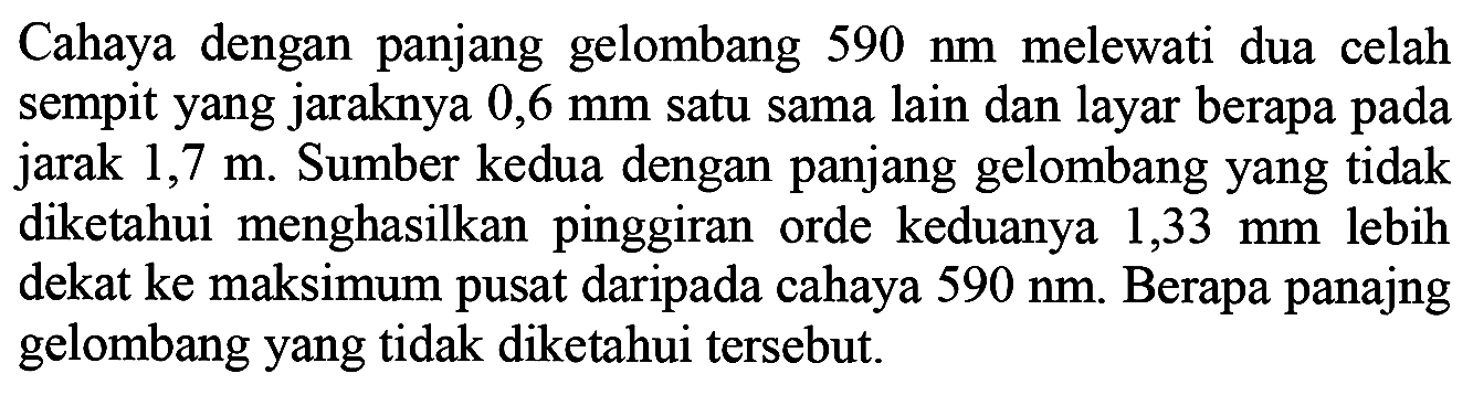 Cahaya dengan panjang gelombang  590 ~nm  melewati dua celah sempit yang jaraknya  0,6 ~mm  satu sama lain dan layar berapa pada jarak 1,7 m. Sumber kedua dengan panjang gelombang yang tidak diketahui menghasilkan pinggiran orde keduanya  1,33 ~mm  lebih dekat ke maksimum pusat daripada cahaya  590 ~nm . Berapa panajng gelombang yang tidak diketahui tersebut.