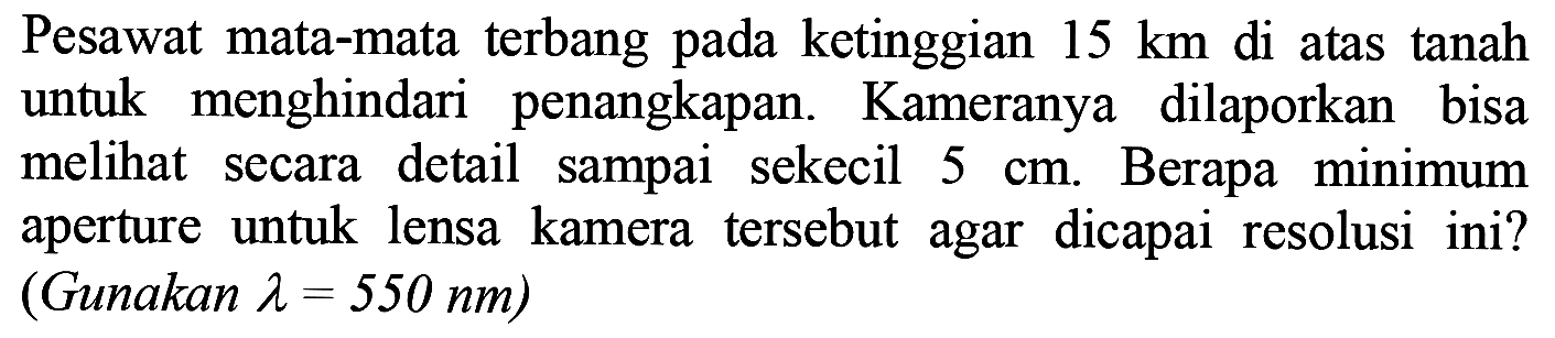 Pesawat mata-mata terbang pada ketinggian  15 km  di atas tanah untuk menghindari penangkapan. Kameranya dilaporkan bisa melihat secara detail sampai sekecil  5 cm . Berapa minimum aperture untuk lensa kamera tersebut agar dicapai resolusi ini? (Gunakan  lambda=550 ~nm  )