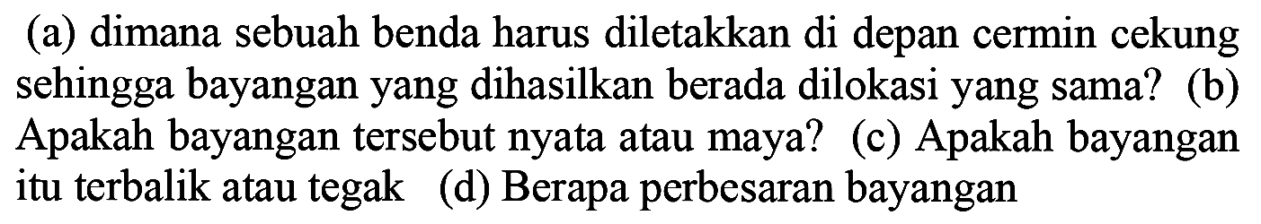 (a) dimana sebuah benda harus diletakkan di depan cermin cekung sehingga bayangan yang dihasilkan berada dilokasi yang sama? (b) Apakah bayangan tersebut nyata atau maya? (c) Apakah bayangan itu terbalik atau tegak (d) Berapa perbesaran bayangan