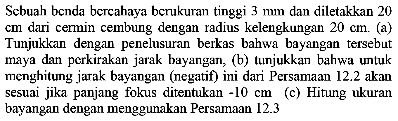 Sebuah benda bercahaya berukuran tinggi  3 ~mm  dan diletakkan 20  cm  dari cermin cembung dengan radius kelengkungan  20 cm . (a) Tunjukkan dengan penelusuran berkas bahwa bayangan tersebut maya dan perkirakan jarak bayangan, (b) tunjukkan bahwa untuk menghitung jarak bayangan (negatif) ini dari Persamaan  12.2  akan sesuai jika panjang fokus ditentukan  -10 cm  (c) Hitung ukuran bayangan dengan menggunakan Persamaan  12.3