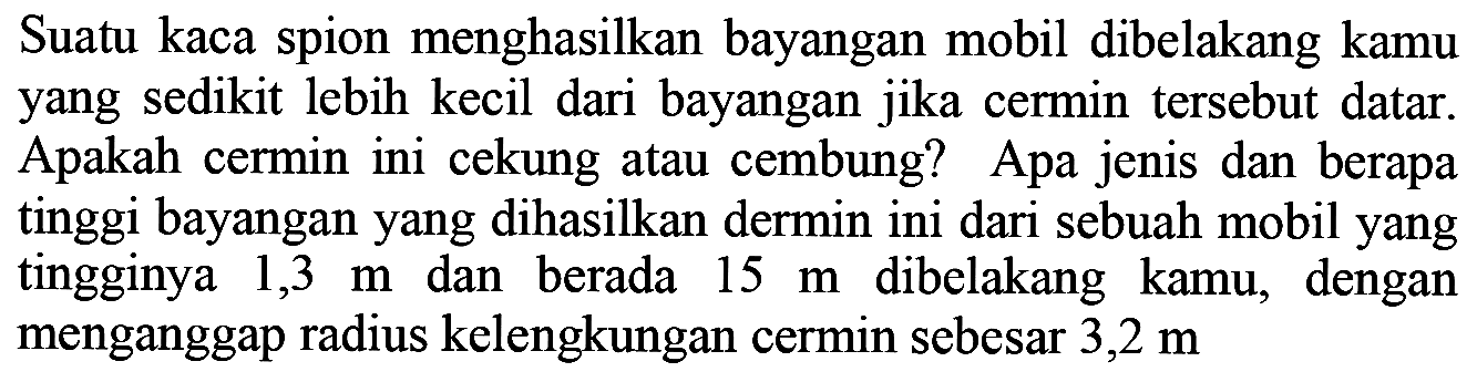 Suatu kaca spion menghasilkan bayangan mobil dibelakang kamu yang sedikit lebih kecil dari bayangan jika cermin tersebut datar. Apakah cermin ini cekung atau cembung? Apa jenis dan berapa tinggi bayangan yang dihasilkan dermin ini dari sebuah mobil yang tingginya  1,3 m  dan berada  15 m  dibelakang kamu, dengan menganggap radius kelengkungan cermin sebesar  3,2 m